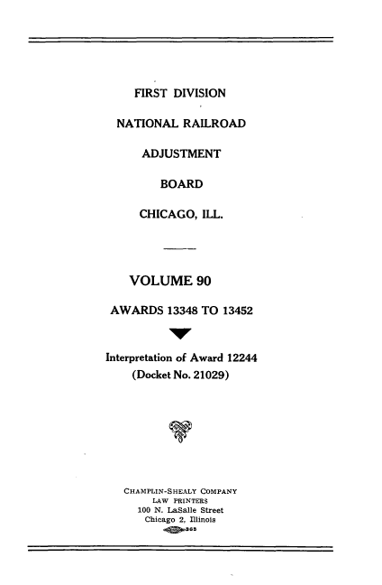 handle is hein.usfed/afirdnarab0090 and id is 1 raw text is: FIRST DIVISION

NATIONAL RAILROAD
ADJUSTMENT
BOARD
CHICAGO, ILL.
VOLUME 90
AWARDS 13348 TO 13452
Interpretation of Award 12244
(Docket No. 21029)
CHAMPLIN-SHEALY COMPANY
LAW PRINTERS
100 N. LaSalle Street
Chicago 2, Illinois
-   365



