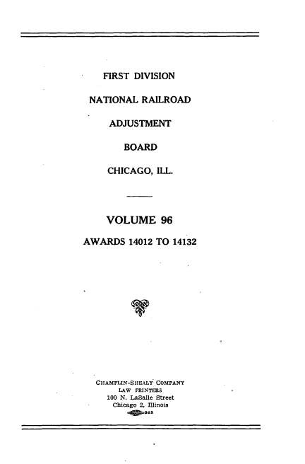handle is hein.usfed/afirdnarab0096 and id is 1 raw text is: FIRST DIVISION

NATIONAL RAILROAD
ADJUSTMENT
BOARD
CHICAGO, ILL.
VOLUME 96
AWARDS 14012 TO 14132
CHAMPLIN-SHEALY COMPANY
LAW PRINTERS
100 N. LaSalle Street
Chicago 2, Illinois
265


