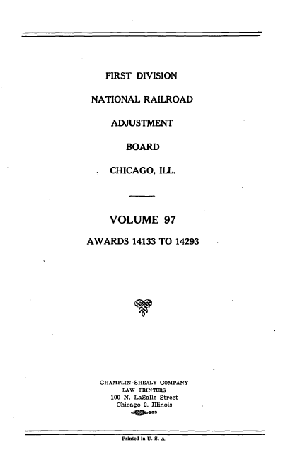 handle is hein.usfed/afirdnarab0097 and id is 1 raw text is: FIRST DIVISION

NATIONAL RAILROAD
ADJUSTMENT
BOARD
CHICAGO, ILL.
VOLUME 97
AWARDS 14133 TO 14293
CHAMPLIN-SHEALY COMPANY
LAW PRINTERS
100 N. LaSalle Street
Chicago 2, Illinois
as

Printed in U. S. A.


