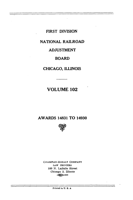 handle is hein.usfed/afirdnarab0102 and id is 1 raw text is: FIRST DIVISION

NATIONAL RAILROAD
ADJUSTMENT
BOARD
CHICAGO, ILLINOIS
VOLUME 102
AWARDS 14831 TO 14930
v
CIAMPLIN-SHEALY COMPANY
LAW PRINTERS
100 N. LaSalle Street
Chicago 2, Illinois

Printed in U. S. A


