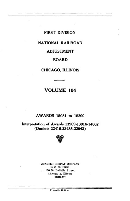 handle is hein.usfed/afirdnarab0104 and id is 1 raw text is: FIRST DIVISION

NATIONAL RAILROAD
ADJUSTMENT
BOARD
CHICAGO, ILLINOIS
VOLUME 104
AWARDS 15081 to 15200
Interpretation of Awards 13909-13916-14062
(Dockets 22419-22435-22943)
CHAMPLIN-SHEALY COMPANY
LAW PRINTERS
100 N. LaSalle Street
Chicago 2, Illinois
-0 y365

Printed in U. S. A


