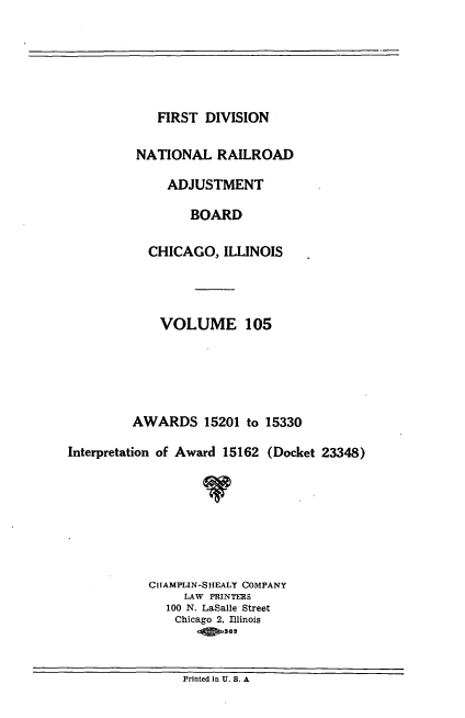 handle is hein.usfed/afirdnarab0105 and id is 1 raw text is: FIRST DIVISION

NATIONAL RAILROAD
ADJUSTMENT
BOARD
CHICAGO, ILLINOIS
VOLUME 105
AWARDS 15201 to 15330
Interpretation of Award 15162 (Docket 23348)
CIIAMPLIN-SHEALY COMPANY
LAW PRINTERS
100 N. LaSalle Street
Chicago 2, Illinois
Printed in U. S. A


