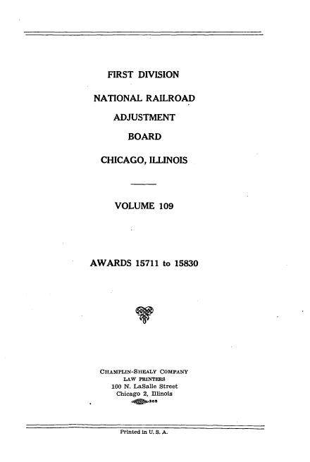 handle is hein.usfed/afirdnarab0109 and id is 1 raw text is: FIRST DIVISION

NATIONAL RAILROAD
ADJUSTMENT
BOARD
CHICAGO, ILLINOIS
VOLUME 109
AWARDS 15711 to 15830
CHAMPLIN-SHEALY COMPANY
LAW PRINTERS
100 N. LaSalle Street
Chicago 2, llinois
ass

Printed in U. S. A.


