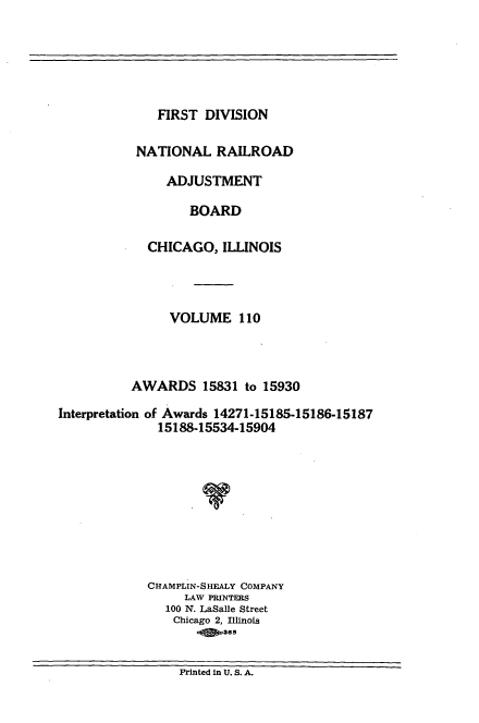 handle is hein.usfed/afirdnarab0110 and id is 1 raw text is: FIRST DIVISION

NATIONAL RAILROAD
ADJUSTMENT
BOARD
CHICAGO, ILLINOIS

VOLUME 110
AWARDS 15831 to 15930
Interpretation of Awards 14271-15185-15186-15187
15188-15534-15904
CHAMPLIN-SHEALY COMPANY
LAW PRINTERS
100 N. LaSalle Street
Chicago 2, Illinois
Printed in U. S. A.


