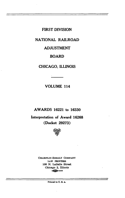 handle is hein.usfed/afirdnarab0114 and id is 1 raw text is: FIRST DIVISION
NATIONAL RAILROAD
ADJUSTMENT
BOARD
CHICAGO, ILLINOIS
VOLUME 114
AWARDS 16221 to 16330
Interpretation of Award 16268
(Docket 29273)
CHAMPLIN-SHEALY COMPANY
LAW PRINTERS
100 N. LaSalle Street
Chicago 2, Illinois
-   365

Printed in U. S. A.


