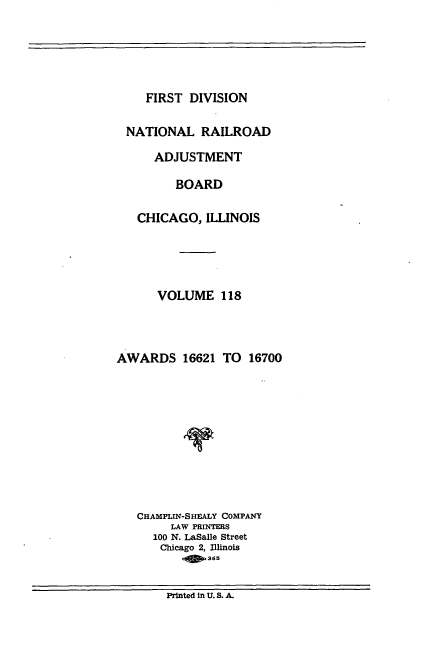 handle is hein.usfed/afirdnarab0118 and id is 1 raw text is: FIRST DIVISION

NATIONAL RAILROAD
ADJUSTMENT
BOARD
CHICAGO, ILLINOIS
VOLUME 118
AWARDS 16621 TO 16700
CHAMPLIN-SHEALY COMPANY
LAW PRINTERS
100 N. LaSalle Street
Chicago 2, Illinois
o   365

Printed In U. S. A.


