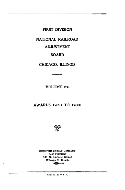 handle is hein.usfed/afirdnarab0128 and id is 1 raw text is: FIRST DIVISION

NATIONAL RAILROAD
ADJUSTMENT
BOARD
CHICAGO, ILLINOIS
VOLUME 128
AWARDS 17691 TO 17800
V
CHAMPLIN-SHEALY COMPANY
LAW PRINTERS
100 N. LaSalle Street
Chicago 2, Iinois
08365

Printed in U.S.A.


