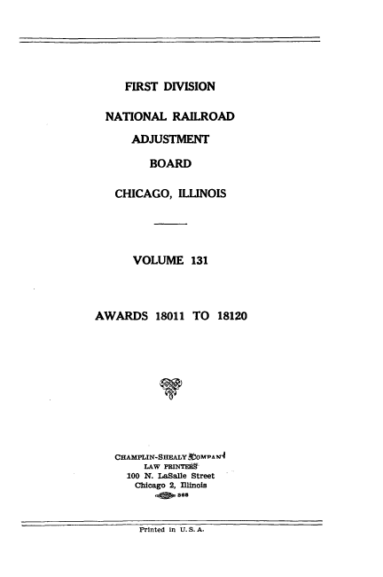 handle is hein.usfed/afirdnarab0131 and id is 1 raw text is: FIRST DIVISION

NATIONAL RAILROAD
ADJUSTMENT
BOARD
CHICAGO, ILLINOIS
VOLUME 131
AWARDS 18011 TO 18120
CHAMPLIN-SHEALY 'OMPA ?
LAW PRINTEIR
100 N. LaSalle Street
Chicago 2, Illinois
6a

Printed in U. S. A.


