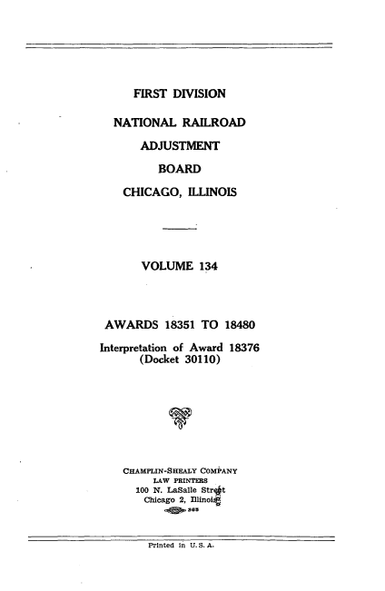 handle is hein.usfed/afirdnarab0134 and id is 1 raw text is: FIRST DIVISION

NATIONAL RAILROAD
ADJUSTMENT
BOARD
CHICAGO, ILLINOIS
VOLUME 134
AWARDS 18351 TO 18480
Interpretation of Award 18376
(Docket 30110)
V
CHAMPLIN-SHEALY COMPANY
LAW PRINTERS
100 N. LaSalle Str t
Chicago 2, Illinoig
363

Printed in U.S.A.


