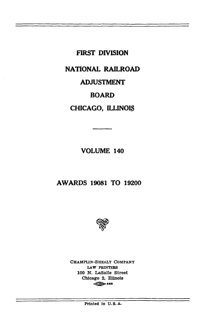 handle is hein.usfed/afirdnarab0140 and id is 1 raw text is: FIRST DIVISION

NATIONAL RAILROAD
ADJUSTMENT
BOARD
CHICAGO, ILLINOIS
VOLUME 140
AWARDS 19081 TO 19200
V
CHAMPLIN-SHEALY COMPANY
LAW PRINTERS
100 N. LaSalle Street
Chicago 2, Illinois
36

Printed in U.S.A.


