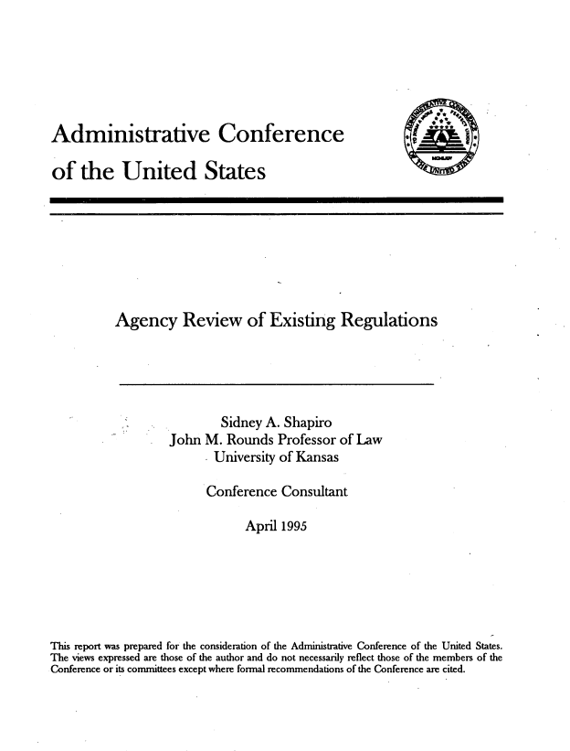 handle is hein.usfed/agrexr0001 and id is 1 raw text is: 






Administrative Conference

of the United States


          Agency Review of Existing Regulations





                           Sidney A. Shapiro
                   John M. Rounds Professor of Law
                          University of Kansas

                          Conference Consultant

                               April 1995






This report was prepared for the consideration of the Administrative Conference of the United States.
The views expressed are those of the author and do not necessarily reflect those of the members of the
Conference or its committees except where formal recommendations of the Conference are cited.


