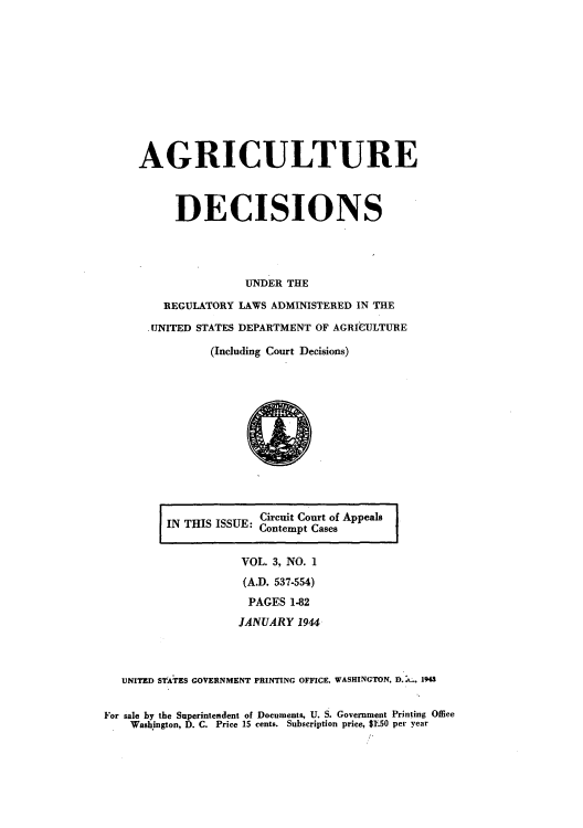 handle is hein.usfed/agridec0003 and id is 1 raw text is: AGRICULTURE
DECISIONS
UNDER THE
REGULATORY LAWS ADMINISTERED IN THE
.UNITED STATES DEPARTMENT OF AGRIdULTURE
(Including Court Decisions)

IN THIS ISSUE: Circuit Court of Appeals
I TIContempt Cases

VOL. 3, NO. 1
(A.D. 537-554)
PAGES 1-82
JANUARY 1944
UNITED STATES GOVERNMENT PRINTING OFFICE, WASHINGTON, D.:. 194
For sale by the Superintendent of Documents, U. S. Government Printing Office
Washington, D. C. Price 15 cents. Subscription price, $1.50 per year


