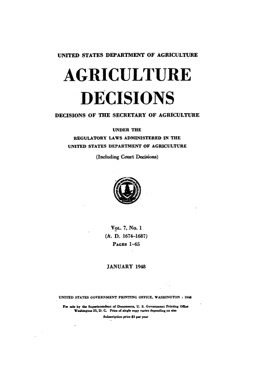 handle is hein.usfed/agridec0007 and id is 1 raw text is: UNITED STATES DEPARTMENT OF AGRICULTURE
AGRICULTURE
DECISIONS
DECISIONS OF THE SECRETARY OF AGRICULTURE
UNDER THE
REGULATORY LAWS ADMINISTERED IN THE
UNITED STATES DEPARTMENT OF AGRICULTURE
(Including Cort Decisions)
VoL. 7, No. 1
(A. D. 1674-1687)
PACES 1-65
JANUARY 1948
UNITED STATES GOVERNMENT PRINTING OFFICE. WASHINGTON: 1948
For sale by the Superintendent of Documents. U. S. Government Printing Office
Washington 25. D. C. Price of single copy varies depending on size
Subscription price 82 per year


