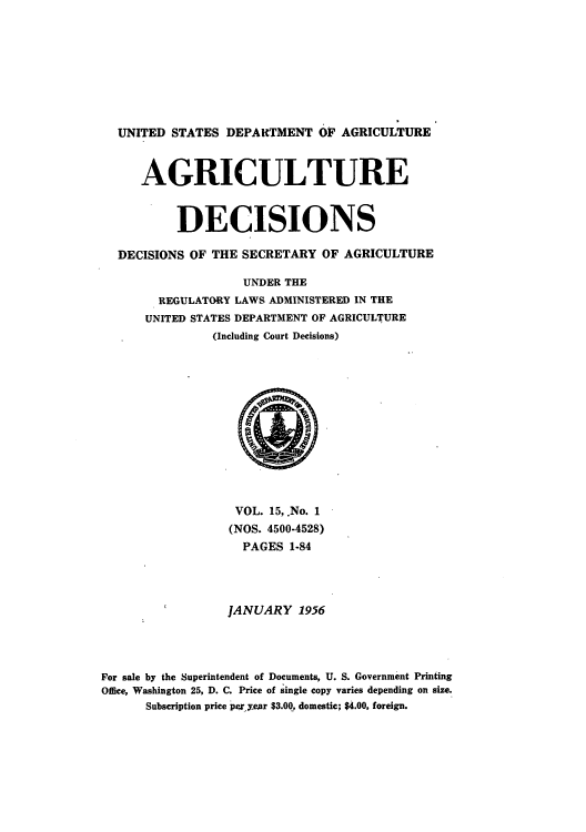 handle is hein.usfed/agridec0015 and id is 1 raw text is: UNITED STATES DEPARTMENT OF AGRICULTURE
AGRICULTURE
DECISIONS
DECISIONS OF THE SECRETARY OF AGRICULTURE
UNDER THE
REGULATORY LAWS ADMINISTERED IN THE
UNITED STATES DEPARTMENT OF AGRICULTURE
(Including Court Decisions)

VOL. 15, .No. 1
(NOS. 4500-4528)
PAGES 1-84
JANUARY 1956
For sale by the Superintendent of Documents, U. S. Government Printing
Office, Washington 25, D. C. Price of single copy varies depending on size.
Subscription price per year $3.00, domestic; $4.00, foreign.


