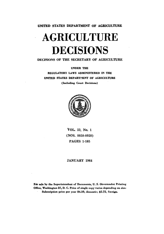 handle is hein.usfed/agridec0023 and id is 1 raw text is: UNITED STATES DEPARTMENT OF AGRICULTURE
AGRICULTURE
DECISIONS
DECISIONS OF THE SECRETARY OF AGRICULTURE
UNDER THE
REGULATORY LAWS ADMINISTERED IN THE
UNITED STATES DEPARTMENT OF AGRICULTURE
(Including Court Decisions)

VOL 23, No. 1
(NOS. 8858-8920)
PAGES 1-165
JANUARY 1964
For sale by the Superintendent of Documents, U..S. Governm6nt Printing
Office, Washington 25, D. C. Price of single copyraries depending on size.
Subscription price per year 84.50, domestic; 85.75i foreign.


