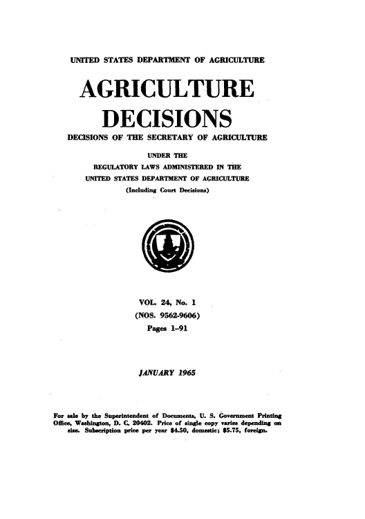 handle is hein.usfed/agridec0024 and id is 1 raw text is: UNITED STATES DEPARTMENT OF AGRICULTURE
AGRICULTURE
DECISIONS
DECISIONS OF THE SECRETARY OF AGRICULTURE
UNDER THE
REGULATORY LAWS ADMINISTERED IN THE
UNITED STATES DEPARTMENT OF AGRICULTURE
(Including Court Decisions)

VOL. 24, No. 1
(NOS. 9562-9606)
Pages 1-91
JANUARY 1965
For sale by the Superintendent of Documents, U. S. Government Printing
Office, Washington, D. C. 20402. Price of single copy varies depending on
size. Subscription price per year $4.50, domestic; $5.75, foreign.


