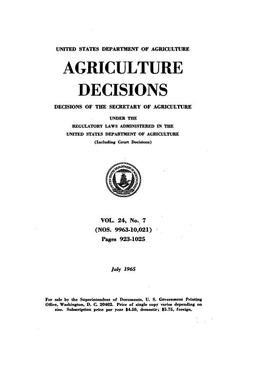 handle is hein.usfed/agridec0025 and id is 1 raw text is: UNITED STATES DEPARTMENT OF AGRICULTURE
AGRICULTURE
DECISIONS
DECISIONS OF THE SECRETARY OF AGRICULTURE
UNDER THE
REGULATORY LAWS ADMINISTERED IN THE
UNITED STATES DEPARTMENT OF AGRICULTURE
(Including Court Decisions)
VOL. 24, No. 7
(NOS. 9963-10,021)
Pages 923-1025
July 1965
For sale by the Superintendent of Documents, U. S. Covernment Printing
Office, Washington, D. C. 20402. Price of single copy varies depending on
size. Subscription price per year $4.50, domestic; $5.75, foreign.


