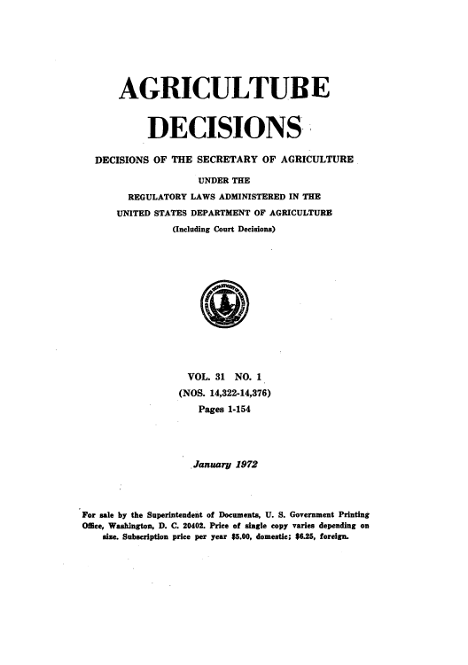 handle is hein.usfed/agridec0032 and id is 1 raw text is: AGRICULTUBE
DECISIONS
DECISIONS OF THE SECRETARY OF AGRICULTURE
UNDER THE
REGULATORY LAWS ADMINISTERED IN THE
UNITED STATES DEPARTMENT OF AGRICULTURE
(Including Court Decisions)

VOL. 31 NO. 1
(NOS. 14,322-14,376)
Pages 1-154
January 1972
For sale by the Superintendent of Documents, U. S. Government Printing
Office, Washington, D. C. 20402. Price of single copy varies depending on
size. Subscription price per year $5.00, domestic; $6.25, foreign.


