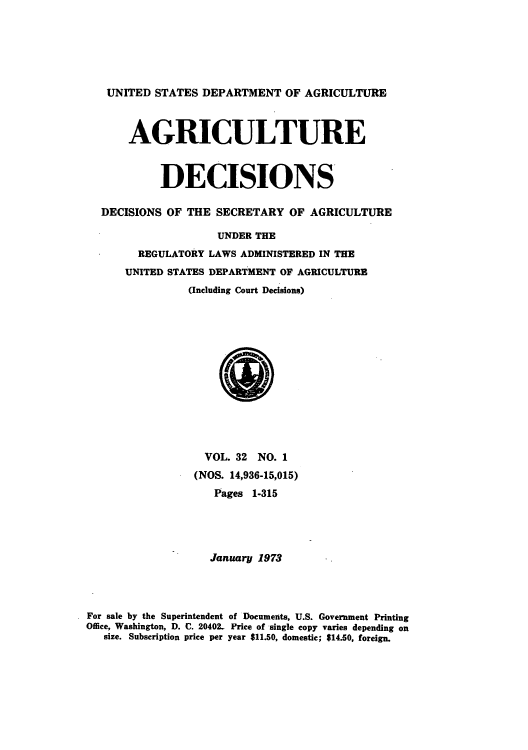 handle is hein.usfed/agridec0033 and id is 1 raw text is: UNITED STATES DEPARTMENT OF AGRICULTURE
AGRICULTURE
DECISIONS
DECISIONS OF THE SECRETARY OF AGRICULTURE
UNDER THE
REGULATORY LAWS ADMINISTERED IN THE
UNITED STATES DEPARTMENT OF AGRICULTURE
(Including Court Decisions)
VOL. 32 NO. 1
(NOS. 14,936-15,015)
Pages 1-315
January 1973
For sale by the Superintendent of Documents, U.S. Government Printing
Office, Washington, D. C. 20402- Price of single copy varies depending on
size. Subscription price per year $11.50, domestic; $14.50, foreign.


