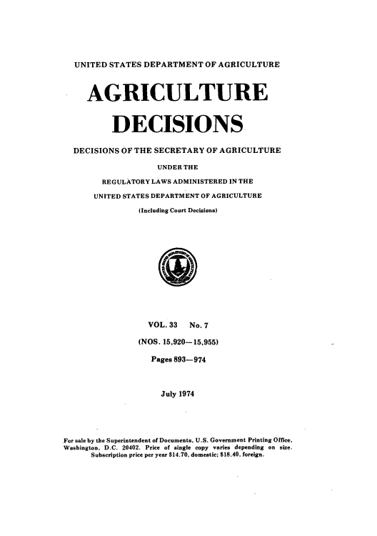 handle is hein.usfed/agridec0035 and id is 1 raw text is: UNITED STATES DEPARTMENT OF AGRICULTURE
AGRICULTURE
DECISIONS
DECISIONS OF THE SECRETARY OF AGRICULTURE
UNDER THE
REGULATORY LAWS ADMINISTERED IN THE
UNITED STATES DEPARTMENT OF AGRICULTURE
(Including Court Decisions)

VOL. 33 No. 7
(NOS. 15,920-15,955)
Pages 893-974
July 1974
For sale by the Superintendent of Documents, U.S. Government Printing Office,
Washington, D.C. 20402. Price of single copy varies depending on size.
Subscription price per year $14.70, domestic; 518.40, foreign.


