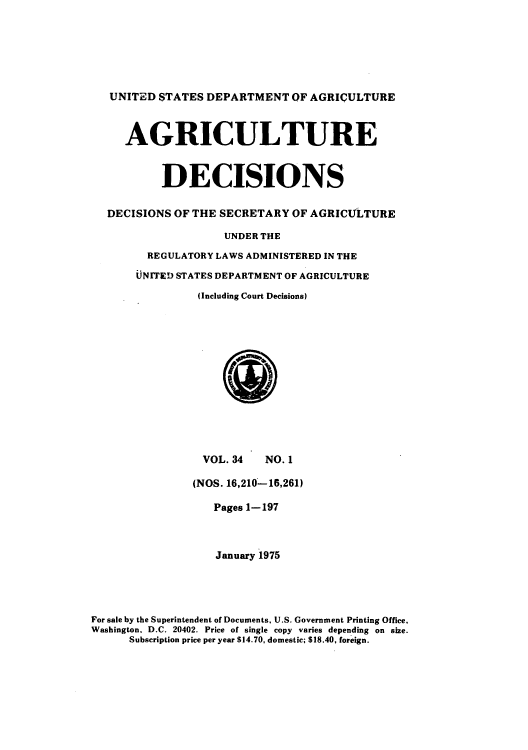 handle is hein.usfed/agridec0036 and id is 1 raw text is: UNITED STATES DEPARTMENT OF AGRICULTURE
AGRICULTURE
DECISIONS
DECISIONS OF THE SECRETARY OF AGRICULTURE
UNDER THE
REGULATORY LAWS ADMINISTERED IN THE
UNIFED STATES DEPARTMENT OF AGRICULTURE
(Including Court Decisions)

VOL. 34      NO. 1
(NOS. 16,210-16,261)
Pages 1-197
January 1975
For sale by the Superintendent of Documents, U.S. Government Printing Office,
Washington. D.C. 20402. Price of single copy varies depending on size.
Subscription price per year $14.70, domestic; $18.40, foreign.


