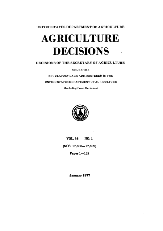 handle is hein.usfed/agridec0040 and id is 1 raw text is: UNITED STATES DEPARTMENT OF AGRICULTURE
AGRICULTURE
DECISIONS
DECISIONS OF THE SECRETARY OF AGRICULTURE
UNDER THE
REGULATORY LAWS ADMINISTERED IN THE
UNITED STATES DEPARTMENT OF AGRICULTURE
(Including Court Decisions)
VOL. 36 NO. 1
(NOS, 17,566-17,599)
Pages 1-132

January 1977


