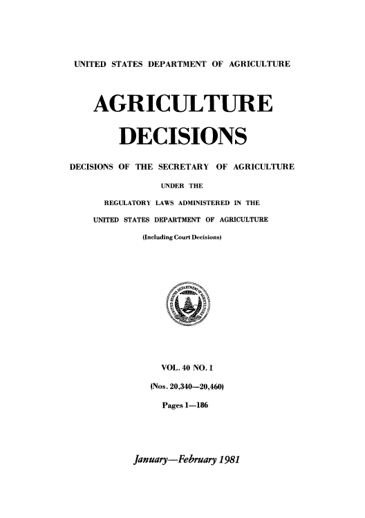 handle is hein.usfed/agridec0044 and id is 1 raw text is: UNITED STATES DEPARTMENT OF AGRICULTURE

AGRICULTURE
DECISIONS
DECISIONS OF THE SECRETARY OF AGRICULTURE
UNDER THE
REGULATORY LAWS ADMINISTERED IN THE
UNITED STATES DEPARTMENT OF AGRICULTURE
(Including Court DecisionsI

VOL. 40 NO. 1
(Nos. 20,340-20,460)
Pages 1-186

January-February 1981


