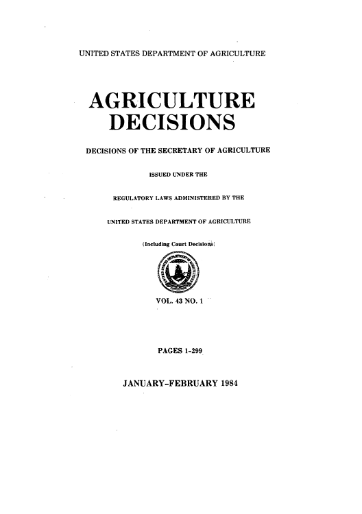 handle is hein.usfed/agridec0047 and id is 1 raw text is: UNITED STATES DEPARTMENT OF AGRICULTURE

AGRICULTURE
DECISIONS
DECISIONS OF THE SECRETARY OF AGRICULTURE
ISSUED UNDER THE
REGULATORY LAWS ADMINISTERED BY THE
UNITED STATES DEPARTMENT OF AGRICULTURE
(Including Court Decisioos)
VOL. 43 NO. 1
PAGES 1-299

JANUARY-FEBRUARY 1984


