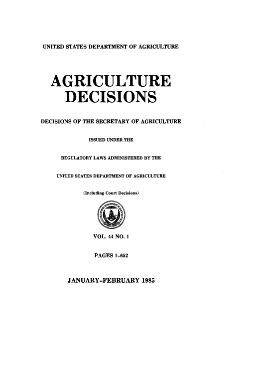handle is hein.usfed/agridec0048 and id is 1 raw text is: UNITED STATES DEPARTMENT OF AGRICULTURE

AGRICULTURE
DECISIONS
DECISIONS OF THE SECRETARY OF AGRICULTURE
ISSUED UNDER THE
REGULATORY LAWS ADMINISTERED BY THE
UNITED STATES DEPARTMENT OF AGRICULTURE
(Including Court Decisions)
VOL. 44 NO. 1
PAGES 1-652

JANUARY-FEBRUARY 1985


