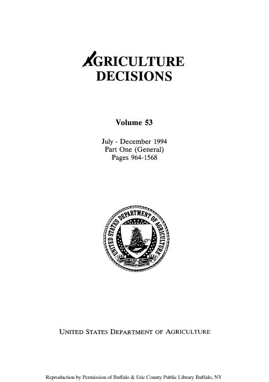 handle is hein.usfed/agridec0058 and id is 1 raw text is: AGRICULTURE
DECISIONS
Volume 53
July - December 1994
Part One (General)
Pages 964-1568

UNITED STATES DEPARTMENT OF AGRICULTURE

Reproduction by Permission of Buffalo & Erie County Public Library Buffalo, NY


