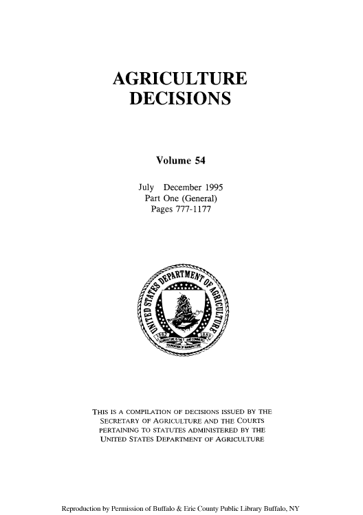 handle is hein.usfed/agridec0060 and id is 1 raw text is: AGRICULTURE
DECISIONS
Volume 54
July December 1995
Part One (General)
Pages 777-1177

THIS IS A COMPILATION OF DECISIONS ISSUED BY THE
SECRETARY OF AGRICULTURE AND THE COURTS
PERTAINING TO STATUTES ADMINISTERED BY THE
UNITED STATES DEPARTMENT OF AGRICULTURE

Reproduction by Permission of Buffalo & Erie County Public Library Buffalo, NY


