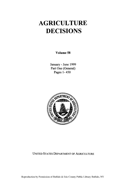 handle is hein.usfed/agridec0067 and id is 1 raw text is: AGRICULTURE
DECISIONS
Volume 58
January - June 1999
Part One (General)
Pages 1- 450

UNITED STATES DEPARTMENT OF AGRICULTURE

Reproduction by Permission of Buffalo & Erie County Public Library Buffalo, NY


