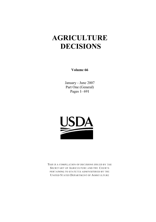 handle is hein.usfed/agridec0083 and id is 1 raw text is: AGRICULTURE
DECISIONS
Volume 66
January - June 2007
Part One (General)
Pages 1- 691
USDA

THIS IS A COMPILATION OF DECISIONS ISSUED BY THE
SECRETARY OF AGRICULTURE AND THE COURTS
PERTAINING TO STATUTES ADMINISTERED BY THE
UNITED STATES DEPARTMENT OF AGRICULTURE


