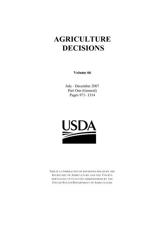handle is hein.usfed/agridec0084 and id is 1 raw text is: AGRICULTURE
DECISIONS
Volume 66
July - December 2007
Part One (General)
Pages 971- 1314
USDA

THIS IS A COMPILATION OF DECISIONS ISSUED BY THE
SECRETARY OF AGRICULTURE AND THE COURTS
PERTAINING TO STATUTES ADMINISTERED BY THE
UNITED STATES DEPARTMENT OF AGRICULTURE


