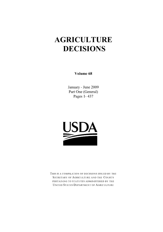 handle is hein.usfed/agridec0087 and id is 1 raw text is: AGRICULTURE
DECISIONS
Volume 68
January - June 2009
Part One (General)
Pages 1- 437
USDA

THIS IS A COMPILATION OF DECISIONS ISSUED BY THE
SECRETARY OF AGRICULTURE AND THE COURTS
PERTAINING TO STATUTES ADMINISTERED BY THE
UNITED STATES DEPARTMENT OF AGRICULTURE


