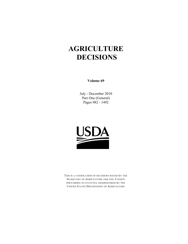 handle is hein.usfed/agridec0090 and id is 1 raw text is: AGRICULTURE
DECISIONS
Volume 69
July - December 2010
Part One (General)
Pages 982 - 1492
USDA

THIS IS A COMPILATION OF DECISIONS ISSUED BY THE
SECRETARY OF AGRICULTURE AND THE COURTS
PERTAINING TO STATUTES ADMINISTERED BY THE
UNITED STATES DEPARTMENT OF AGRICULTURE


