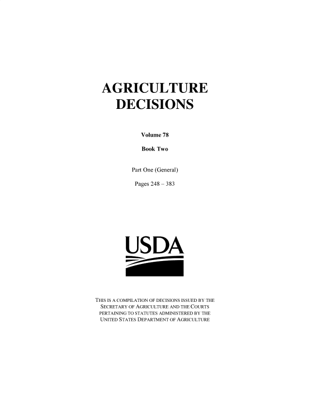 handle is hein.usfed/agridec0108 and id is 1 raw text is: 













AGRICULTURE

    DECISIONS



          Volume 78

          Book Two


        Part One (General)


Pages 248


383


USDA


THIS IS A COMPILATION OF DECISIONS ISSUED BY THE
SECRETARY OF AGRICULTURE AND THE COURTS
PERTAINING TO STATUTES ADMINISTERED BY THE
UNITED STATES DEPARTMENT OF AGRICULTURE


