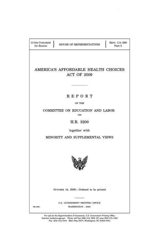 handle is hein.usfed/amaffhca0003 and id is 1 raw text is: 111TH CONGRESS  HOS OFRPEENAIE   REPT. 111-299
1st Session  j HUEO  E ESN T1   Part 3
AMERICA'S AFFORDABLE HEALTH CHOICES
ACT OF 2009
REPORT
OF THE

COMMITTEE

ON EDUCATION
ON

AND LABOR

H.R. 3200
together with
MINORITY AND SUPPLEMENTAL VIEWS

OCTOBER 14, 2009. Ordered to be printed
U.S. GOVERNMENT PRINTING OFFICE
WASHINGTON :2009

For sale by the Superintendent of Documents, U.S. Government Printing Office
Internet: bookstore.gpo.gov Phone: toll free (866) 512-1800; DC area (202) 512-1800
Fax: (202) 512-2104 Mail: Stop IDCC, Washington, DC 20402-0001

89-006



