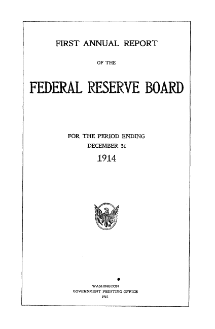 handle is hein.usfed/anlbgovfed0001 and id is 1 raw text is: FIRST ANNUAL REPORT

OF THE
FEDERAL RESERVE BOARD
FOR THE PERIOD ENDING
DECEMBER 31
1914

WASHINGTON
GOVERNMENT PRINTING OFFICZ
i915


