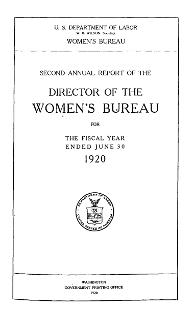 handle is hein.usfed/anlrprtdwb0002 and id is 1 raw text is: U. S. DEPARTMENT OF LABOR
W. B. WILSON, Secetary
WOMEN'S BUREAU

SECOND ANNUAL REPORT OF THE
DIRECTOR OF THE
WOMEN'S BUREAU
FOR
THE FISCAL YEAR
ENDED JUNE 30
1920

WASHINGTON
GOV ERNMENT PRINTING OFFICE
1920



