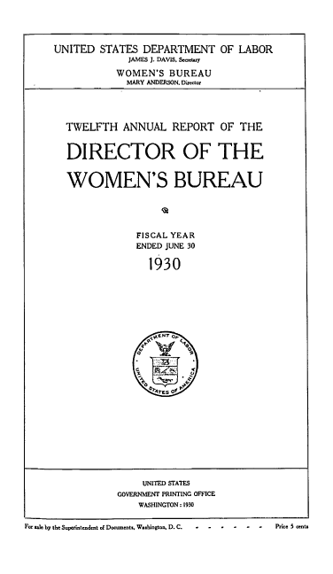 handle is hein.usfed/anlrprtdwb0012 and id is 1 raw text is: UNITED STATES DEPARTMENT OF LABOR
JAMES J. DAVIS. Seacetary
WOMEN'S BUREAU
MARY ANDERSON. Director
TWELFTH ANNUAL REPORT OF THE
DIRECTOR OF THE
WOMEN'S BUREAU
FISCAL YEAR
ENDED JUNE 30
1930

UNITED STATES
GOVERNMENT PRINTING OFFICE
WASHINGTON: 1930

For ale by the Superintendent of Documents. Washington, D. C. .P.r.i.           .    .

Price 5 cents


