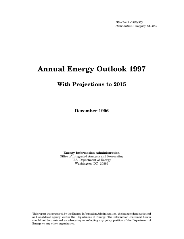 handle is hein.usfed/annen0016 and id is 1 raw text is: DOE/EIA-0383(97)
Distribution Category UC-950
Annual Energy Outlook 1997
With Projections to 2015
December 1996
Energy Information Administration
Office of Integrated Analysis and Forecasting
U.S. Department of Energy
Washington, DC 20585
This report was prepared by the Energy Information Administration, the independent statistical
and analytical agency within the Department of Energy. The information contained herein
should not be construed as advocating or reflecting any policy position of the Department of
Energy or any other organization.


