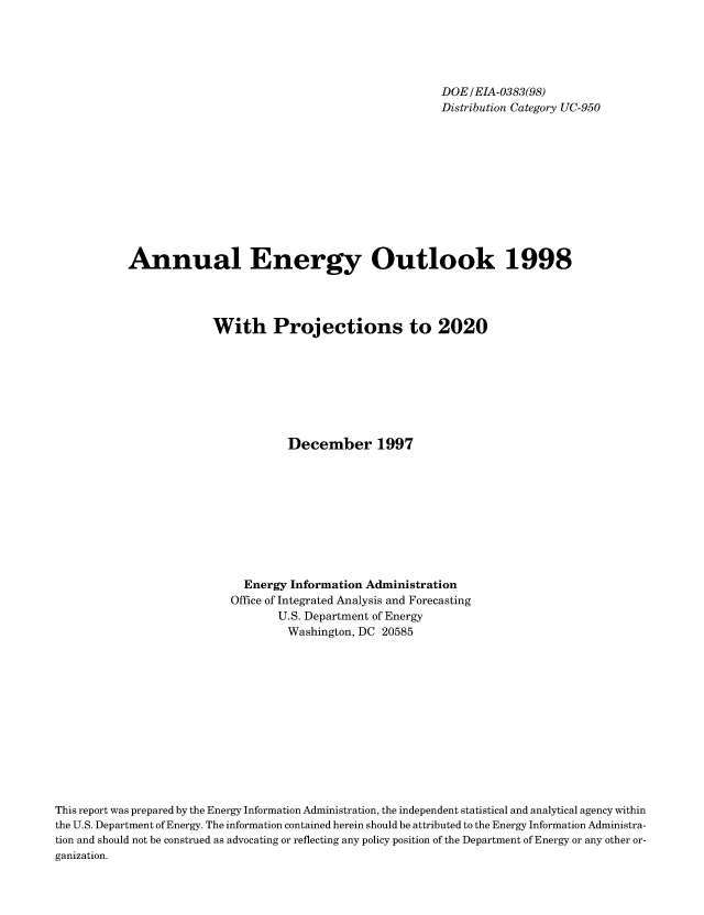 handle is hein.usfed/annen0017 and id is 1 raw text is: DOE/EIA-0383(98)
Distribution Category UC-950
Annual Energy Outlook 1998
With Projections to 2020
December 1997
Energy Information Administration
Office of Integrated Analysis and Forecasting
U.S. Department of Energy
Washington, DC 20585
This report was prepared by the Energy Information Administration, the independent statistical and analytical agency within
the U.S. Department of Energy. The information contained herein should be attributed to the Energy Information Administra-
tion and should not be construed as advocating or reflecting any policy position of the Department of Energy or any other or-
ganization.


