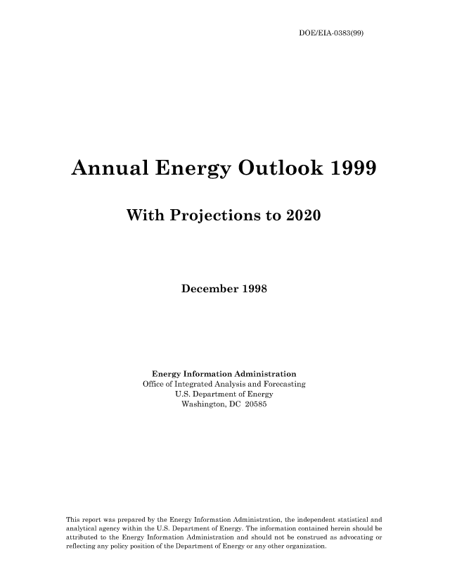 handle is hein.usfed/annen0018 and id is 1 raw text is: DOE/EIA-0383(99)

Annual Energy Outlook 1999
With Projections to 2020
December 1998
Energy Information Administration
Office of Integrated Analysis and Forecasting
U.S. Department of Energy
Washington, DC 20585
This report was prepared by the Energy Information Administration, the independent statistical and
analytical agency within the U.S. Department of Energy. The information contained herein should be
attributed to the Energy Information Administration and should not be construed as advocating or
reflecting any policy position of the Department of Energy or any other organization.


