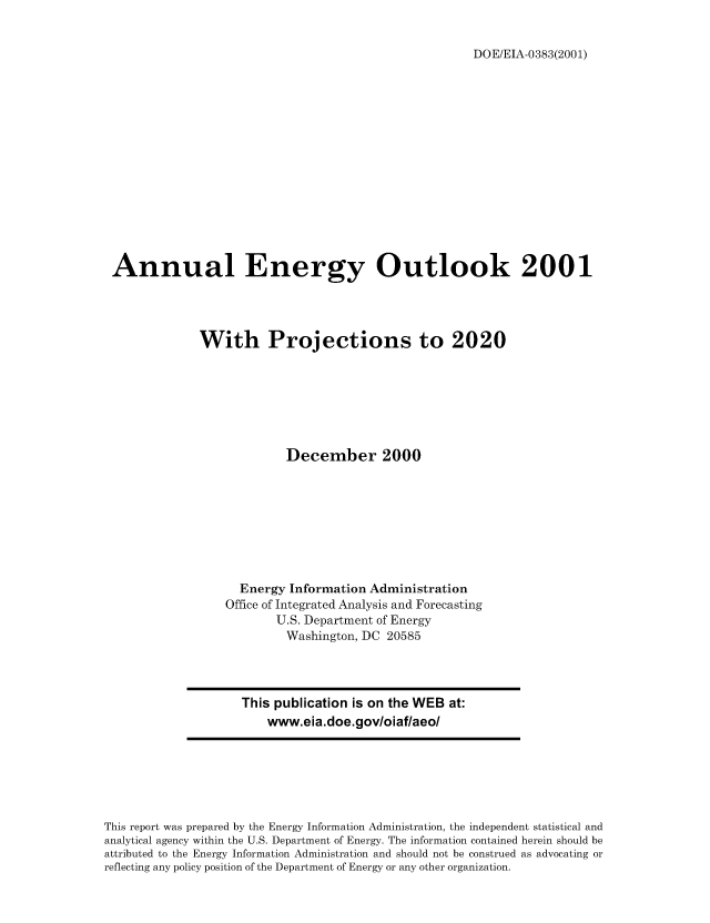 handle is hein.usfed/annen0020 and id is 1 raw text is: DOE/EIA-0383(2001)

Annual Energy Outlook 2001
With Projections to 2020
December 2000
Energy Information Administration
Office of Integrated Analysis and Forecasting
U.S. Department of Energy
Washington, DC 20585

This publication is on the WEB at:
www.eia.doe.gov/oiaf/aeo/

This report was prepared by the Energy Information Administration, the independent statistical and
analytical agency within the U.S. Department of Energy. The information contained herein should be
attributed to the Energy Information Administration and should not be construed as advocating or
reflecting any policy position of the Department of Energy or any other organization.


