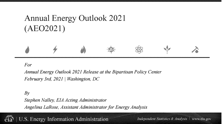 handle is hein.usfed/annen2021 and id is 1 raw text is: Annual Energy Outlook 2021
(AE02021)
For
Annual Energy Outlook 2021 Release at the Bipartisan Policy Center
February 3rd, 2021 Washington, DC
By
Stephen Nalley, EIA Acting Administrator
Angelina LaRose, Assistant Administrator for Energy Analysis



