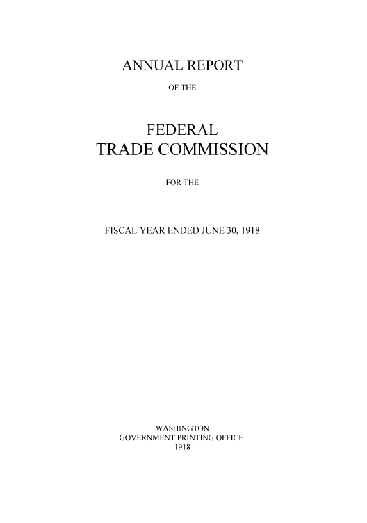 handle is hein.usfed/anreftcsi0003 and id is 1 raw text is: ANNUAL REPORT
OF THE
FEDERAL

TRADE COMMISSION
FOR THE
FISCAL YEAR ENDED JUNE 30, 1918
WASHINGTON
GOVERNMENT PRINTING OFFICE
1918


