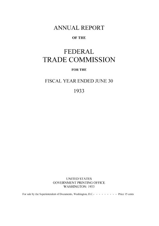 handle is hein.usfed/anreftcsi0018 and id is 1 raw text is: ANNUAL REPORT
OF THE
FEDERAL

TRADE COMMISSION
FOR THE
FISCAL YEAR ENDED JUNE 30
1933

UNITED STATES
GOVERNMENT PRINTING OFFICE
WASINGTON: 1933

For sale by the Superintendent of Documents, Washington. D.C.----------  Price 15 cents


