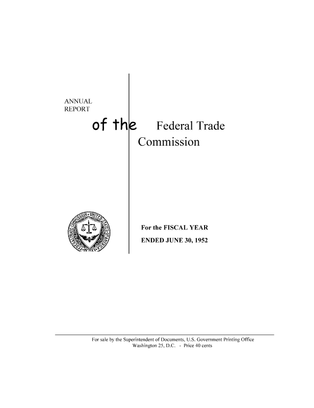 handle is hein.usfed/anreftcsi0037 and id is 1 raw text is: ANNUAL
REPORT
of th

Federal Trade

Commission
For the FISCAL YEAR
ENDED JUNE 30, 1952

For sale by the Superintendent of Documents, U.S. Government Printing Office
Washington 25, D.C. - Price 40 cents


