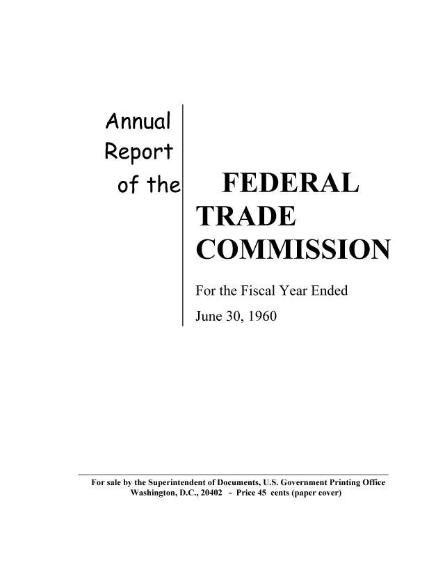 handle is hein.usfed/anreftcsi0045 and id is 1 raw text is: Annual
Report
of the

FEDERAL
TRADE
COMMISSION
For the Fiscal Year Ended
June 30, 1960

For sale by the Superintendent of Documents, U.S. Government Printing Office
Washington, D.C., 20402 - Price 45 cents (paper cover)


